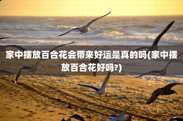 家中摆放百合花会带来好运是真的吗(家中摆放百合花好吗?)