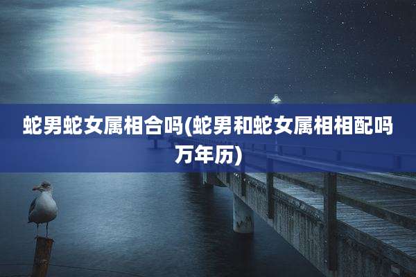 蛇男蛇女属相合吗(蛇男和蛇女属相相配吗万年历)