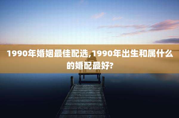 1990年婚姻最佳配选,1990年出生和属什么的婚配最好?