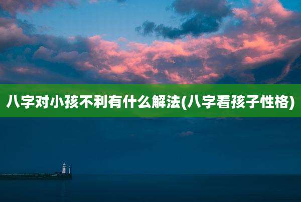 八字对小孩不利有什么解法(八字看孩子性格)