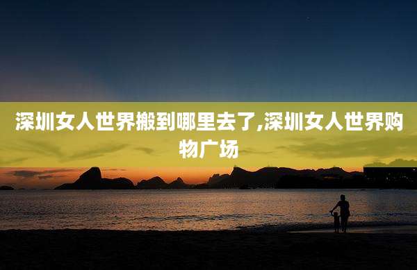 深圳女人世界搬到哪里去了,深圳女人世界购物广场
