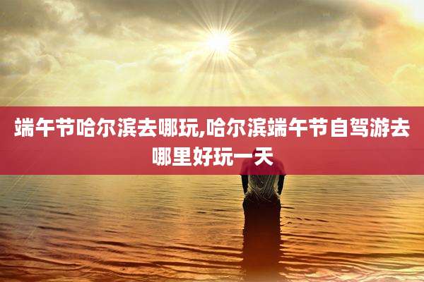 端午节哈尔滨去哪玩,哈尔滨端午节自驾游去哪里好玩一天