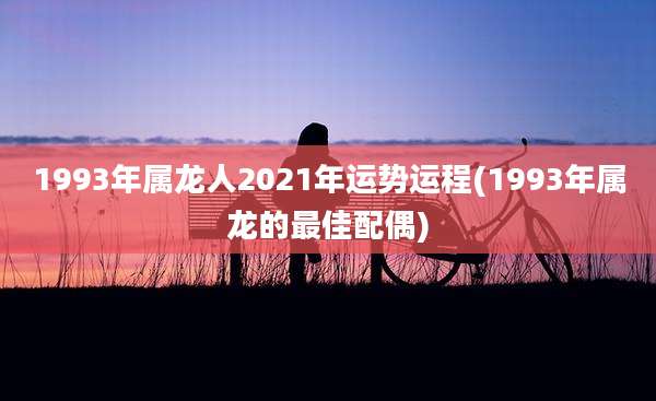 1993年属龙人2021年运势运程(1993年属龙的最佳配偶)