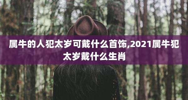 属牛的人犯太岁可戴什么首饰,2021属牛犯太岁戴什么生肖