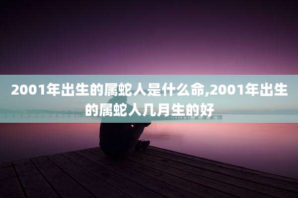 2001年出生的属蛇人是什么命,2001年出生的属蛇人几月生的好