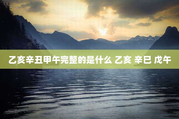 乙亥辛丑甲午完整的是什么 乙亥 辛巳 戊午