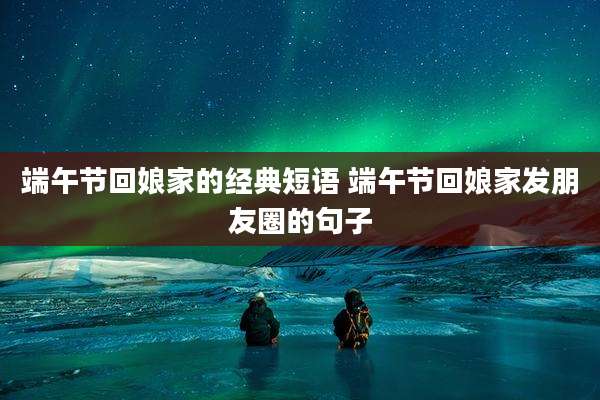 端午节回娘家的经典短语 端午节回娘家发朋友圈的句子