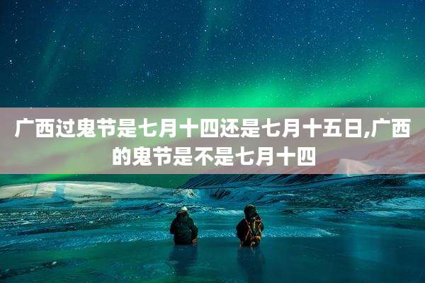 广西过鬼节是七月十四还是七月十五日,广西的鬼节是不是七月十四