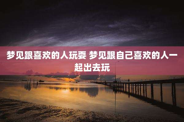 梦见跟喜欢的人玩耍 梦见跟自己喜欢的人一起出去玩