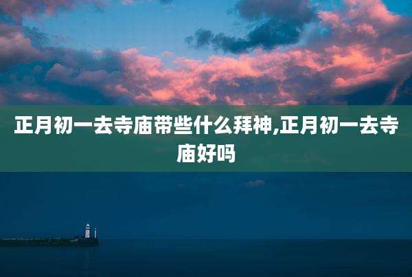 正月初一去寺庙带些什么拜神,正月初一去寺庙好吗