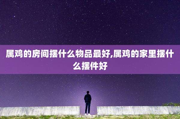 属鸡的房间摆什么物品最好,属鸡的家里摆什么摆件好