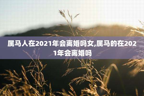 属马人在2021年会离婚吗女,属马的在2021年会离婚吗