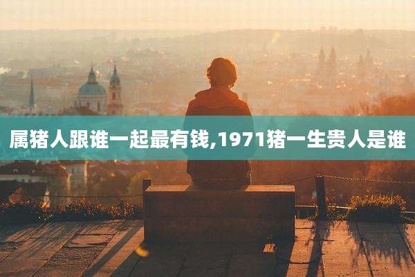 属猪人跟谁一起最有钱,1971猪一生贵人是谁