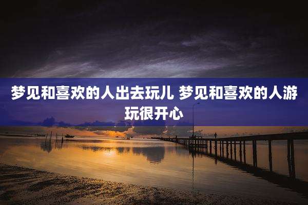 梦见和喜欢的人出去玩儿 梦见和喜欢的人游玩很开心