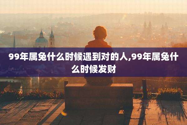 99年属兔什么时候遇到对的人,99年属兔什么时候发财