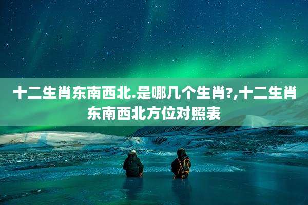 十二生肖东南西北.是哪几个生肖?,十二生肖东南西北方位对照表