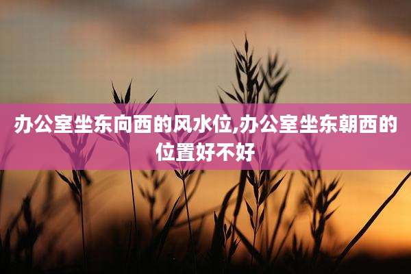 办公室坐东向西的风水位,办公室坐东朝西的位置好不好