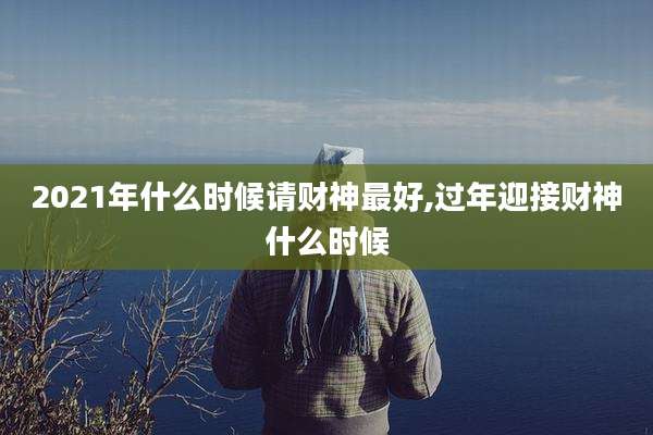 2021年什么时候请财神最好,过年迎接财神什么时候
