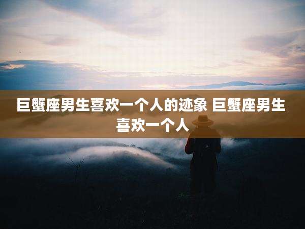 巨蟹座男生喜欢一个人的迹象 巨蟹座男生 喜欢一个人