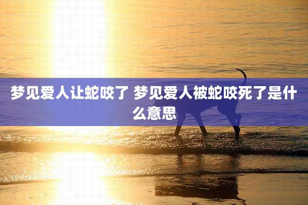 梦见爱人让蛇咬了 梦见爱人被蛇咬死了是什么意思
