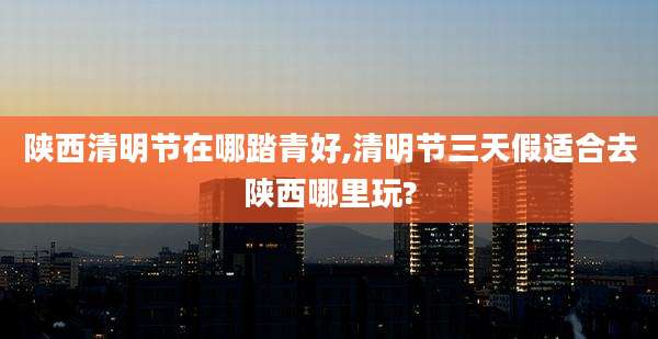 陕西清明节在哪踏青好,清明节三天假适合去陕西哪里玩?