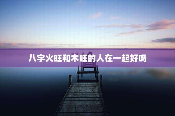 八字火旺和木旺的人在一起好吗