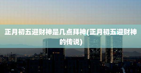 正月初五迎财神是几点拜神(正月初五迎财神的传说)