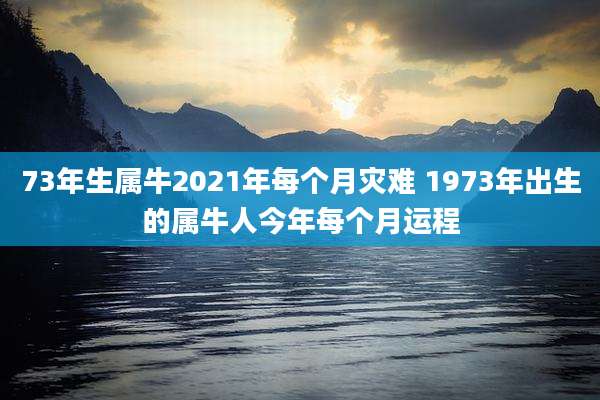 73年生属牛2021年每个月灾难 1973年出生的属牛人今年每个月运程