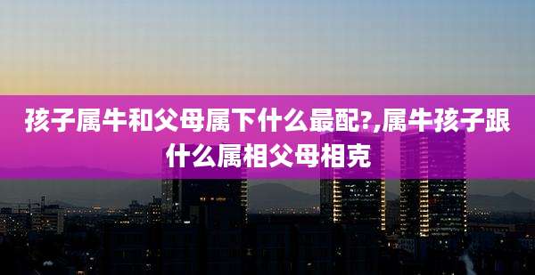 孩子属牛和父母属下什么最配?,属牛孩子跟什么属相父母相克