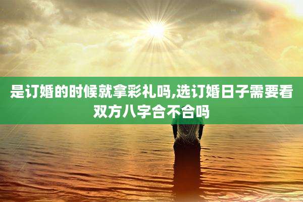 是订婚的时候就拿彩礼吗,选订婚日子需要看双方八字合不合吗