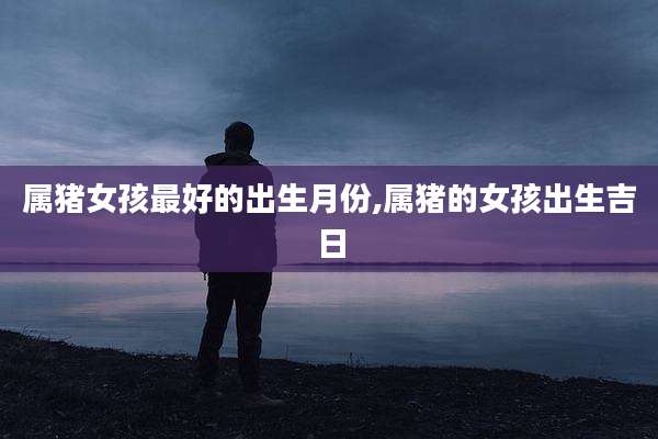 属猪女孩最好的出生月份,属猪的女孩出生吉日