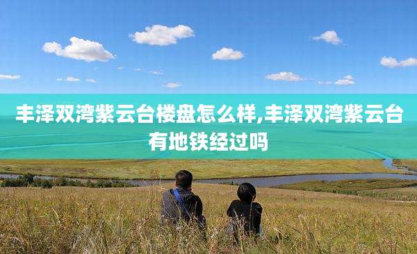 丰泽双湾紫云台楼盘怎么样,丰泽双湾紫云台有地铁经过吗