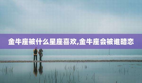 金牛座被什么星座喜欢,金牛座会被谁暗恋
