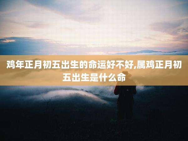 鸡年正月初五出生的命运好不好,属鸡正月初五出生是什么命