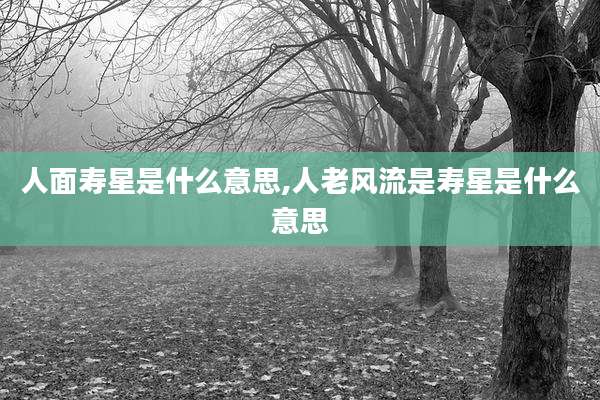 人面寿星是什么意思,人老风流是寿星是什么意思