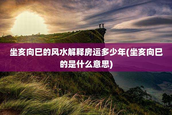 坐亥向巳的风水解释房运多少年(坐亥向巳的是什么意思)