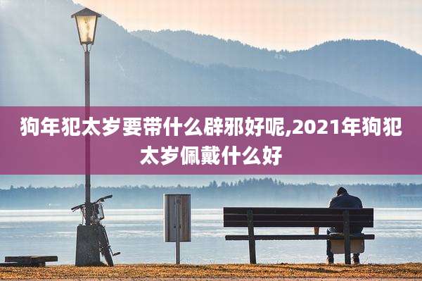 狗年犯太岁要带什么辟邪好呢,2021年狗犯太岁佩戴什么好