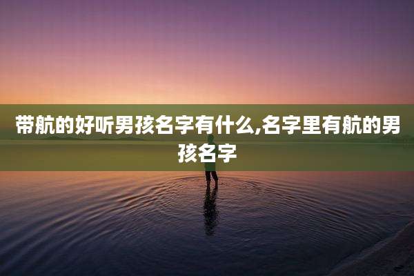 带航的好听男孩名字有什么,名字里有航的男孩名字