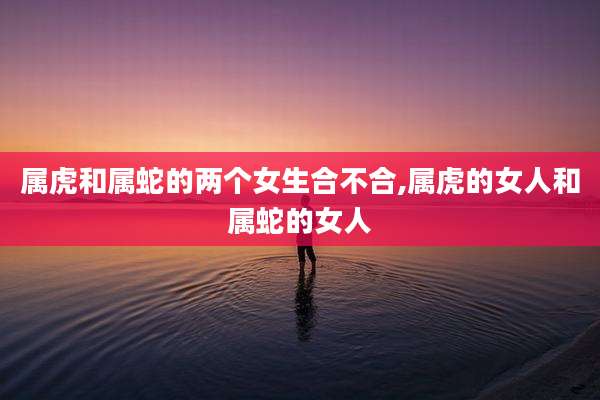 属虎和属蛇的两个女生合不合,属虎的女人和属蛇的女人