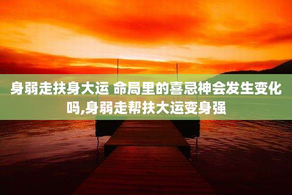 身弱走扶身大运 命局里的喜忌神会发生变化吗,身弱走帮扶大运变身强