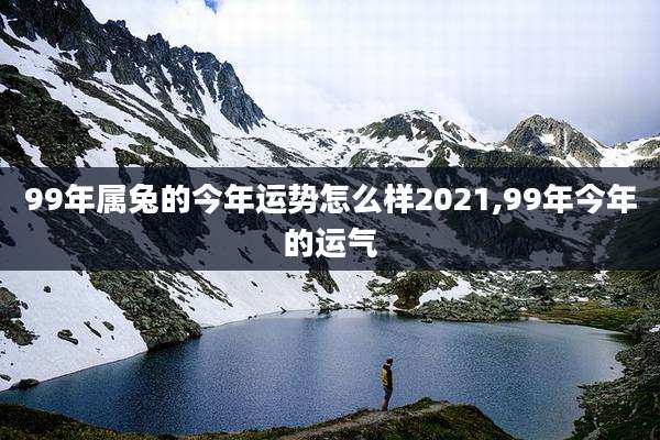 99年属兔的今年运势怎么样2021,99年今年的运气
