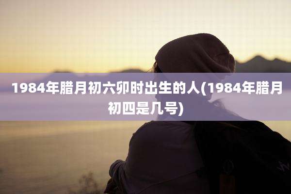 1984年腊月初六卯时出生的人(1984年腊月初四是几号)
