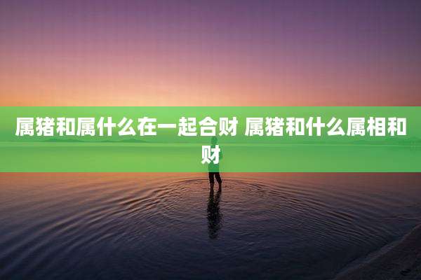 属猪和属什么在一起合财 属猪和什么属相和财