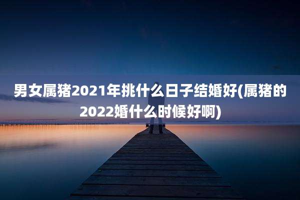男女属猪2021年挑什么日子结婚好(属猪的2022婚什么时候好啊)