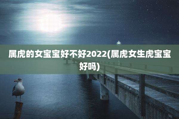 属虎的女宝宝好不好2022(属虎女生虎宝宝好吗)