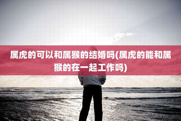 属虎的可以和属猴的结婚吗(属虎的能和属猴的在一起工作吗)