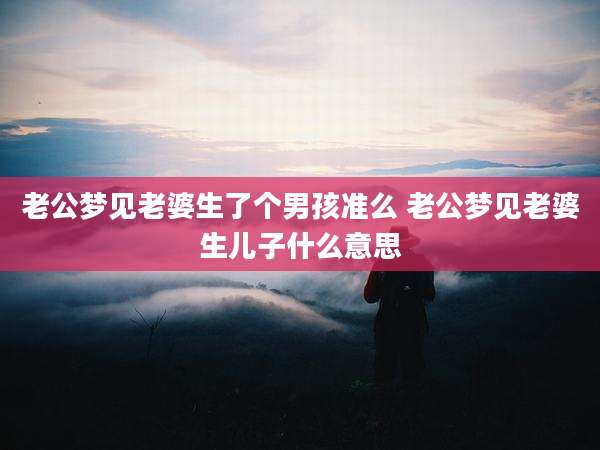老公梦见老婆生了个男孩准么 老公梦见老婆生儿子什么意思