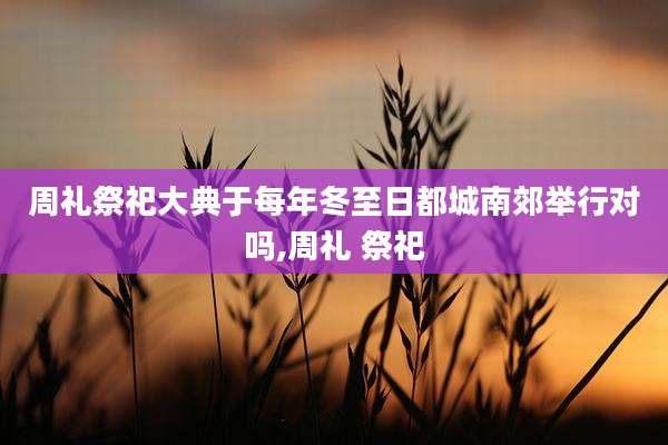 周礼祭祀大典于每年冬至日都城南郊举行对吗,周礼 祭祀