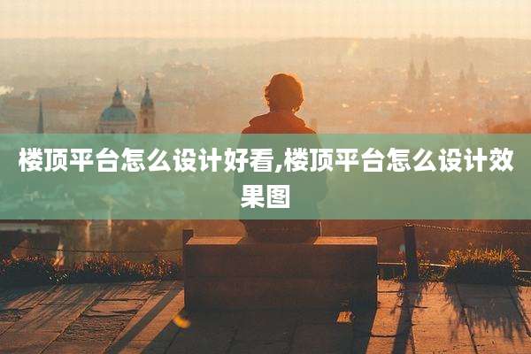 楼顶平台怎么设计好看,楼顶平台怎么设计效果图