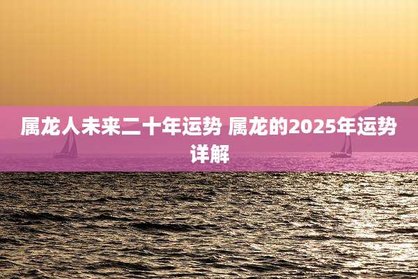 属龙人未来二十年运势 属龙的2025年运势详解